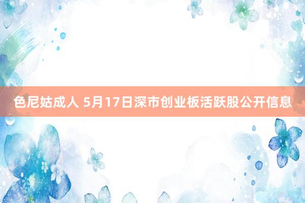 色尼姑成人 5月17日深市创业板活跃股公开信息