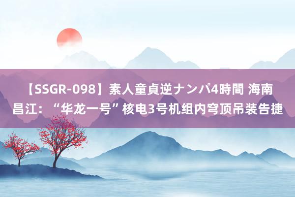 【SSGR-098】素人童貞逆ナンパ4時間 海南昌江：“华龙一号”核电3号机组内穹顶吊装告捷