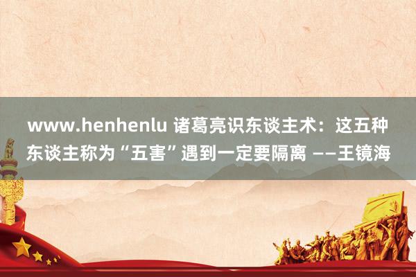 www.henhenlu 诸葛亮识东谈主术：这五种东谈主称为“五害”遇到一定要隔离 ——王镜海