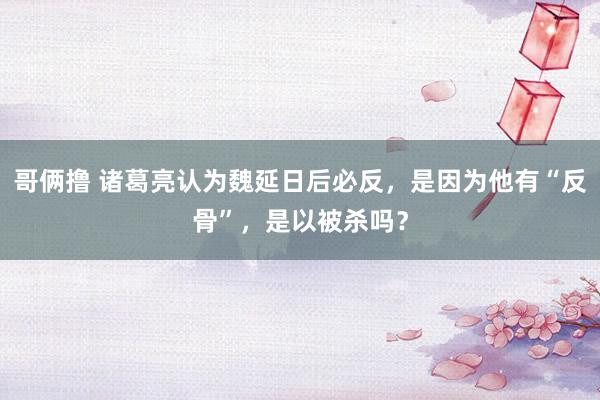 哥俩撸 诸葛亮认为魏延日后必反，是因为他有“反骨”，是以被杀吗？