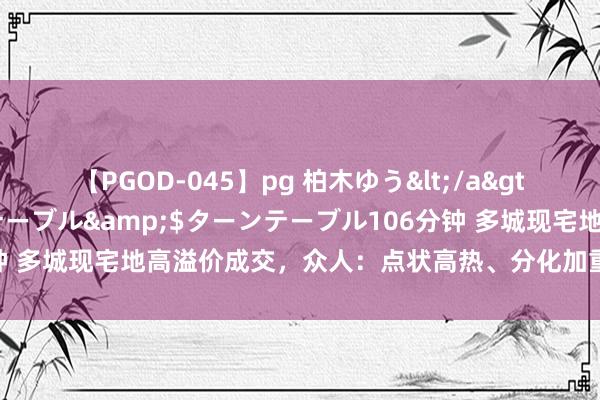 【PGOD-045】pg 柏木ゆう</a>2011-09-25ターンテーブル&$ターンテーブル106分钟 多城现宅地高溢价成交，众人：点状高热、分化加重景色短期仍将延续