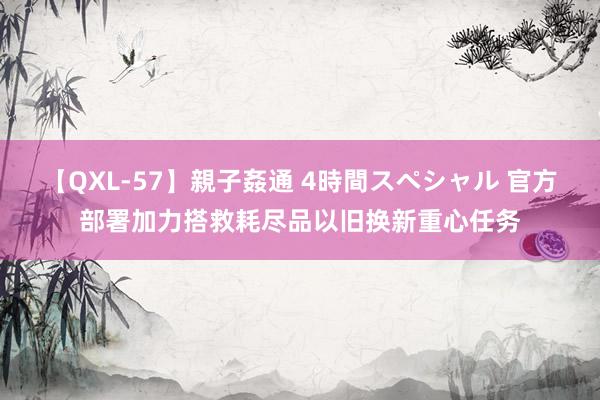 【QXL-57】親子姦通 4時間スペシャル 官方部署加力搭救耗尽品以旧换新重心任务