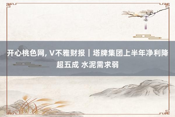 开心桃色网, V不雅财报｜塔牌集团上半年净利降超五成 水泥需求弱