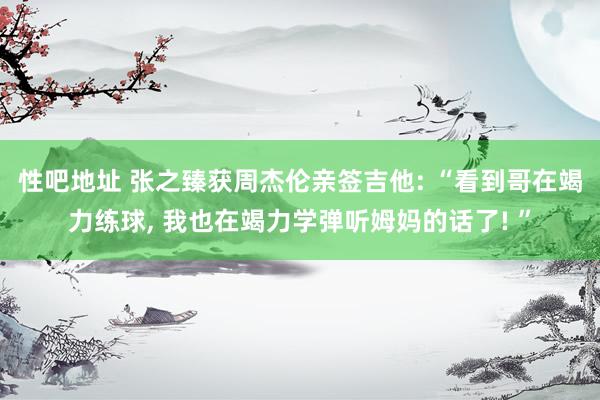 性吧地址 张之臻获周杰伦亲签吉他: “看到哥在竭力练球, 我也在竭力学弹听姆妈的话了! ”
