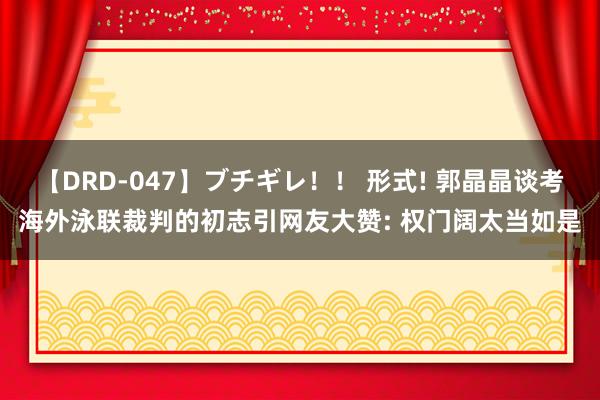 【DRD-047】ブチギレ！！ 形式! 郭晶晶谈考海外泳联裁判的初志引网友大赞: 权门阔太当如是