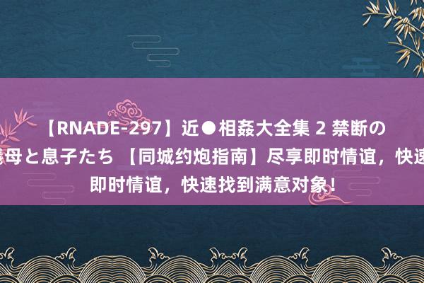 【RNADE-297】近●相姦大全集 2 禁断の性愛に堕ちた義母と息子たち 【同城约炮指南】尽享即时情谊，快速找到满意对象！