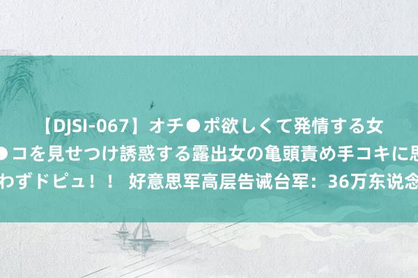 【DJSI-067】オチ●ポ欲しくて発情する女たち ところ構わずオマ●コを見せつけ誘惑する露出女の亀頭責め手コキに思わずドピュ！！ 好意思军高层告诫台军：36万东说念主未凑皆，或面对首要危急