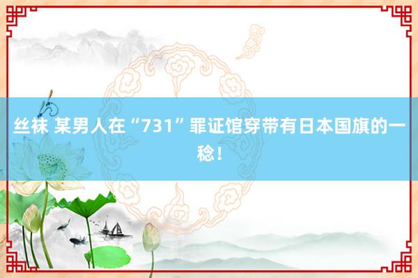 丝袜 某男人在“731”罪证馆穿带有日本国旗的一稔！