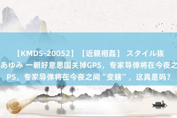 【KMDS-20052】【近親相姦】 スタイル抜群な僕の叔母さん 高梨あゆみ 一朝好意思国关掉GPS，专家导弹将在今夜之间“变瞎”，这真是吗？