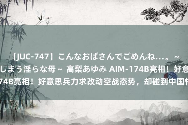【JUC-747】こんなおばさんでごめんね…。～童貞チ○ポに発情してしまう淫らな母～ 高梨あゆみ AIM-174B亮相！好意思兵力求改动空战态势，却碰到中国恪守反制