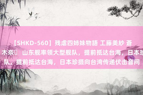 【SHKD-560】残虐四姉妹物語 工藤美紗 蒼井さくら 中谷美結 佐々木奈々 山东舰率领大型舰队，提前抵达台海，日本珍摄向台湾传递伏击音问