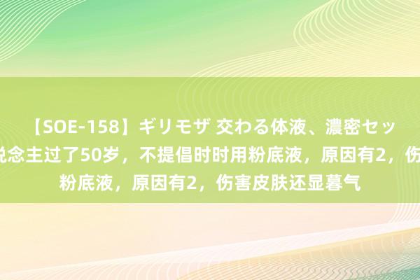 【SOE-158】ギリモザ 交わる体液、濃密セックス Ami 女东说念主过了50岁，不提倡时时用粉底液，原因有2，伤害皮肤还显暮气