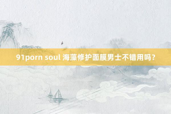 91porn soul 海藻修护面膜男士不错用吗？