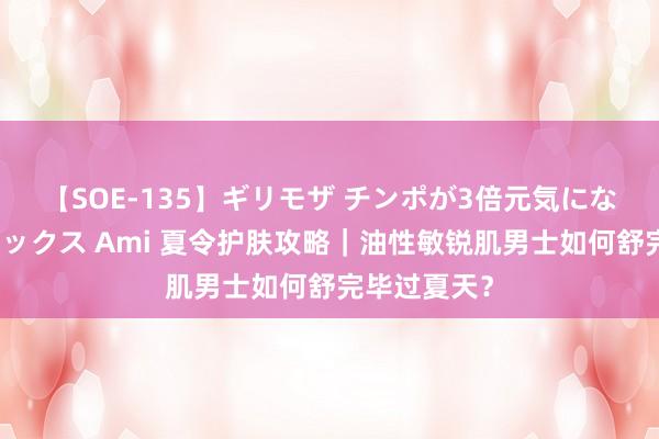 【SOE-135】ギリモザ チンポが3倍元気になる励ましセックス Ami 夏令护肤攻略｜油性敏锐肌男士如何舒完毕过夏天？