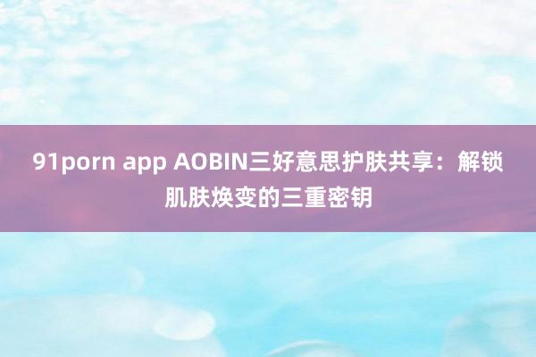 91porn app AOBIN三好意思护肤共享：解锁肌肤焕变的三重密钥