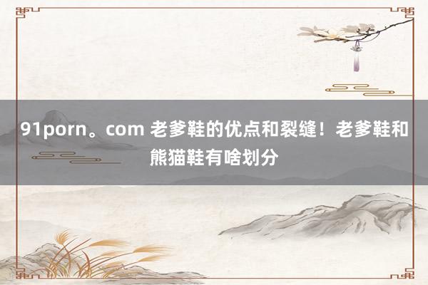 91porn。com 老爹鞋的优点和裂缝！老爹鞋和熊猫鞋有啥划分