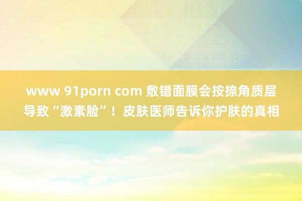 www 91porn com 敷错面膜会按捺角质层导致“激素脸”！皮肤医师告诉你护肤的真相