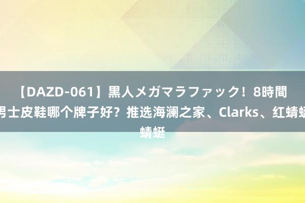 【DAZD-061】黒人メガマラファック！8時間 男士皮鞋哪个牌子好？推选海澜之家、Clarks、红蜻蜓