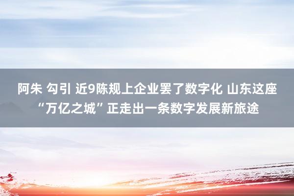 阿朱 勾引 近9陈规上企业罢了数字化 山东这座“万亿之城”正走出一条数字发展新旅途