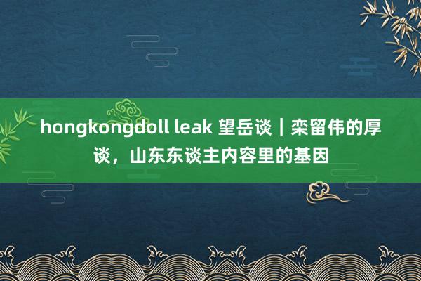 hongkongdoll leak 望岳谈｜栾留伟的厚谈，山东东谈主内容里的基因