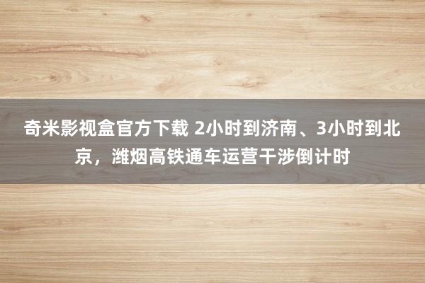 奇米影视盒官方下载 2小时到济南、3小时到北京，潍烟高铁通车运营干涉倒计时