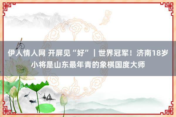 伊人情人网 开屏见“好”｜世界冠军！济南18岁小将是山东最年青的象棋国度大师
