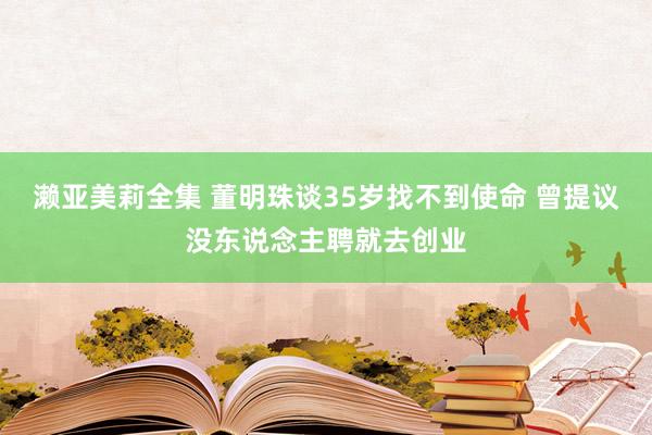 濑亚美莉全集 董明珠谈35岁找不到使命 曾提议没东说念主聘就去创业