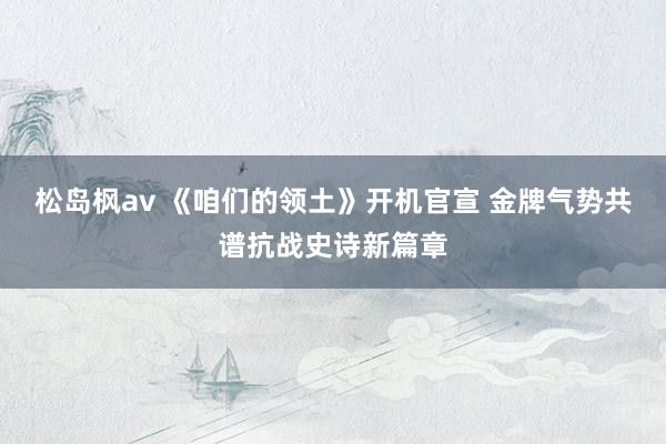 松岛枫av 《咱们的领土》开机官宣 金牌气势共谱抗战史诗新篇章