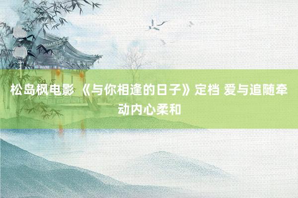 松岛枫电影 《与你相逢的日子》定档 爱与追随牵动内心柔和