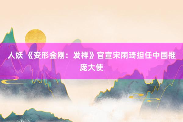 人妖 《变形金刚：发祥》官宣宋雨琦担任中国推庞大使