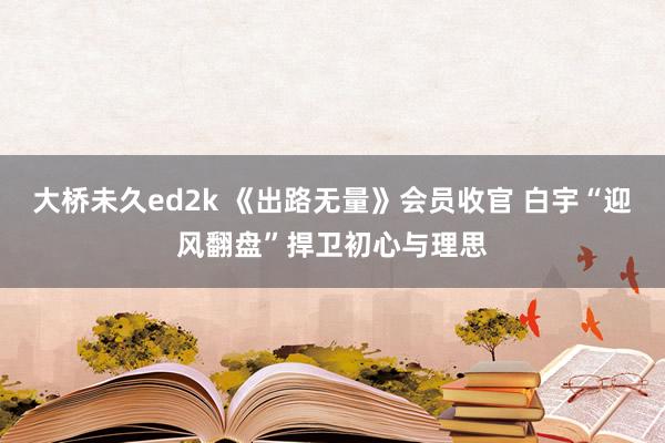 大桥未久ed2k 《出路无量》会员收官 白宇“迎风翻盘”捍卫初心与理思