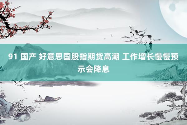 91 国产 好意思国股指期货高潮 工作增长慢慢预示会降息
