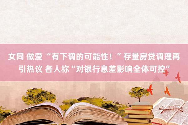 女同 做爱 “有下调的可能性！”存量房贷调理再引热议 各人称“对银行息差影响全体可控”