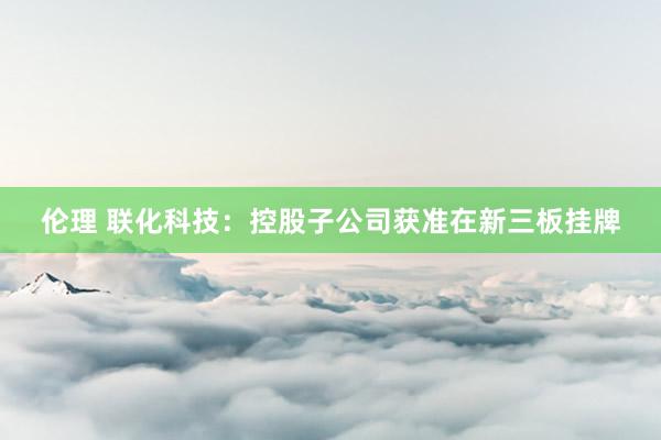 伦理 联化科技：控股子公司获准在新三板挂牌