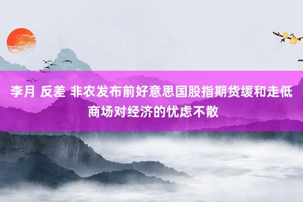 李月 反差 非农发布前好意思国股指期货缓和走低 商场对经济的忧虑不散