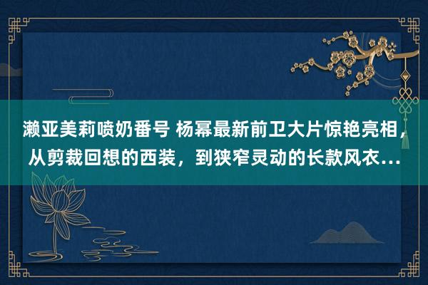 濑亚美莉喷奶番号 杨幂最新前卫大片惊艳亮相，从剪裁回想的西装，到狭窄灵动的长款风衣…