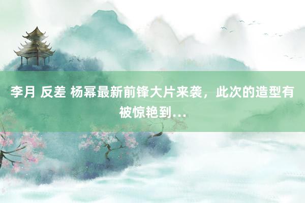 李月 反差 杨幂最新前锋大片来袭，此次的造型有被惊艳到…