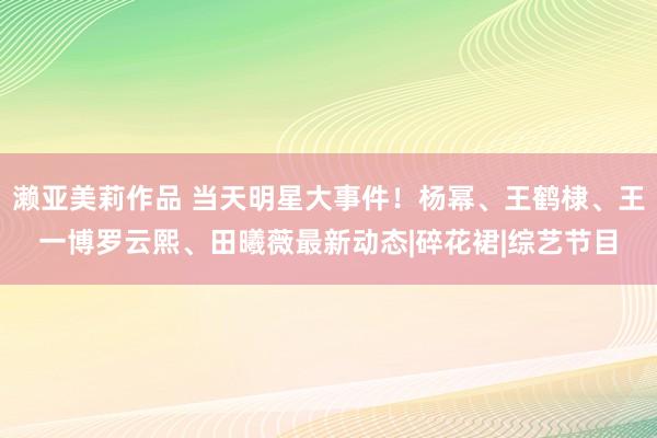 濑亚美莉作品 当天明星大事件！杨幂、王鹤棣、王一博罗云熙、田曦薇最新动态|碎花裙|综艺节目