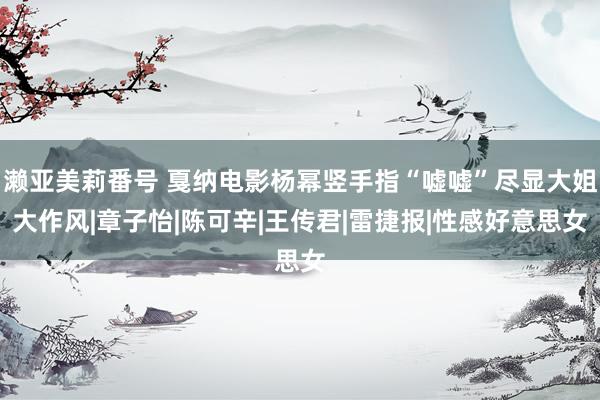 濑亚美莉番号 戛纳电影杨幂竖手指“嘘嘘”尽显大姐大作风|章子怡|陈可辛|王传君|雷捷报|性感好意思女
