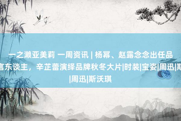 一之濑亚美莉 一周资讯 | 杨幂、赵露念念出任品牌代言东谈主，辛芷蕾演绎品牌秋冬大片|时装|宝姿|周迅|斯沃琪