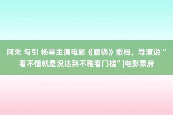 阿朱 勾引 杨幂主演电影《暖锅》撤档，导演说“看不懂就是没达到不雅看门槛”|电影票房