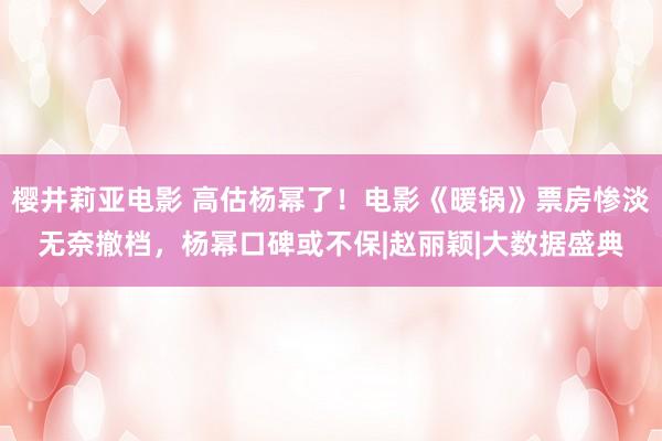 樱井莉亚电影 高估杨幂了！电影《暖锅》票房惨淡无奈撤档，杨幂口碑或不保|赵丽颖|大数据盛典