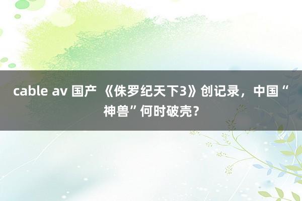 cable av 国产 《侏罗纪天下3》创记录，中国“神兽”何时破壳？