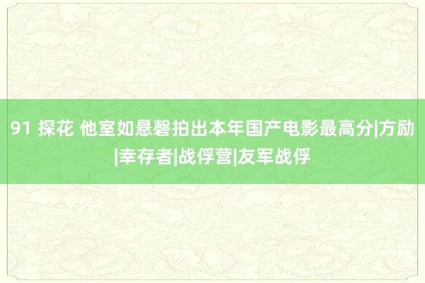 91 探花 他室如悬磬拍出本年国产电影最高分|方励|幸存者|战俘营|友军战俘
