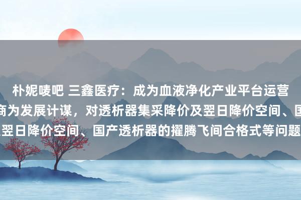 朴妮唛吧 三鑫医疗：成为血液净化产业平台运营商和医用耗材一流制造商为发展计谋，对透析器集采降价及翌日降价空间、国产透析器的擢腾飞间合格式等问题作出回话