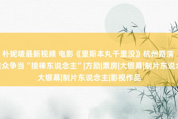 朴妮唛最新视频 电影《里斯本丸千里没》杭州路演 佳绩连连不雅众争当“接棒东说念主”|方励|票房|大银幕|制片东说念主|影视作品