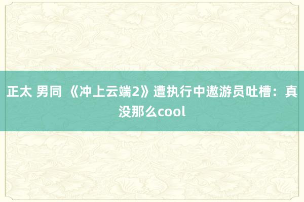 正太 男同 《冲上云端2》遭执行中遨游员吐槽：真没那么cool