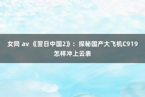 女同 av 《翌日中国2》：探秘国产大飞机C919怎样冲上云表