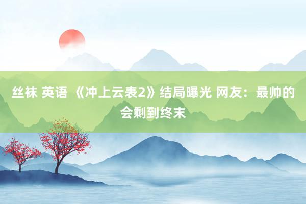 丝袜 英语 《冲上云表2》结局曝光 网友：最帅的会剩到终末