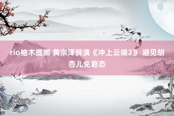 rio柚木提娜 黄宗泽辞演《冲上云端2》 避见胡杏儿免窘态
